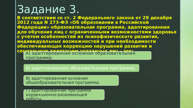 Задание 3.   В соответствии со ст. 2 Федерального закона от 29 декабря 2012 года N 273-ФЗ «Об образовании в Российской Федерации» образовательная программа, адаптированная для обучения лиц с ограниченными возможностями здоровья с учетом особенностей их психофизического развития, индивидуальных возможностей и при необходимости обеспечивающая коррекцию нарушений развития и социальную адаптацию указанных лиц - это:   А) адаптированная основная образовательная программа; Б) адаптированная образовательная программа; В) адаптированная основная общеобразовательная программа; Г) адаптированная программа коррекционно-развивающей работы. 