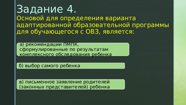 Задание 4.  Основой для определения варианта адаптированной образовательной программы для обучающегося с ОВЗ, является:   а) рекомендации ПМПК, сформулированные по результатам комплексного обследования ребенка б) выбор самого ребенка в) письменное заявление родителей (законных представителей) ребенка 