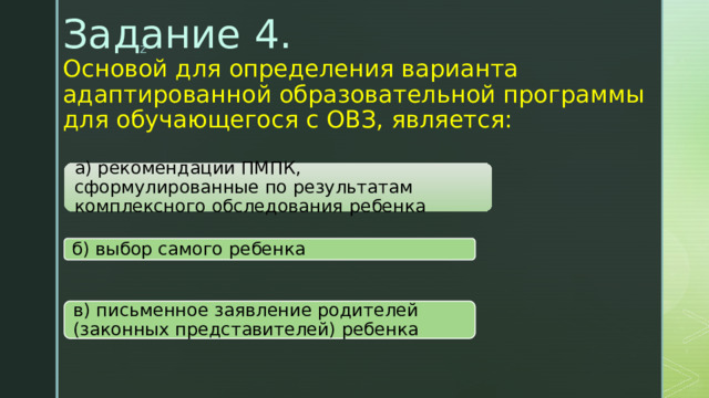 Задание 4.  Основой для определения варианта адаптированной образовательной программы для обучающегося с ОВЗ, является:   а) рекомендации ПМПК, сформулированные по результатам комплексного обследования ребенка б) выбор самого ребенка в) письменное заявление родителей (законных представителей) ребенка 