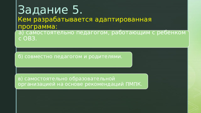 Задание 5.  Кем разрабатывается адаптированная программа:    а) самостоятельно педагогом, работающим с ребенком с ОВЗ.   б) совместно педагогом и родителями.   в) самостоятельно образовательной организацией на основе рекомендаций ПМПК. 