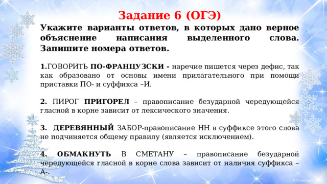 Задание 6 (ОГЭ) Укажите варианты ответов, в которых дано верное объяснение написания выделенного слова. Запишите номера ответов. 1. ГОВОРИТЬ ПО-ФРАНЦУЗСКИ - наречие пишется через дефис, так как образовано от основы имени прилагательного при помощи приставки ПО- и суффикса –И.  2. ПИРОГ ПРИГОРЕЛ – правописание безударной чередующейся гласной в корне зависит от лексического значения.  3. ДЕРЕВЯННЫЙ ЗАБОР-правописание НН в суффиксе этого слова не подчиняется общему правилу (является исключением). 4. ОБМАКНУТЬ В СМЕТАНУ – правописание безударной чередующейся гласной в корне слова зависит от наличия суффикса –А-.  5. ПРИМЕРЯТЬ ПЛАТЬЕ – правописание безударной чередующейся гласной в корне зависит от наличия суффикса –А-. 