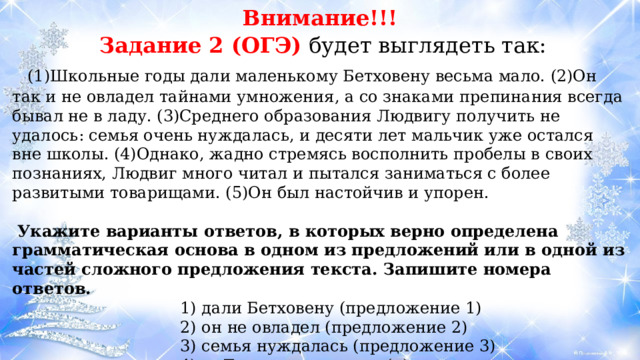 Внимание!!!  Задание 2 (ОГЭ) будет выглядеть так:  (1)Школьные годы дали маленькому Бетховену весьма мало. (2)Он так и не овладел тайнами умножения, а со знаками препинания всегда бывал не в ладу. (3)Среднего образования Людвигу получить не удалось: семья очень нуждалась, и десяти лет мальчик уже остался вне школы. (4)Однако, жадно стремясь восполнить пробелы в своих познаниях, Людвиг много читал и пытался заниматься с более развитыми товарищами. (5)Он был настойчив и упорен.   Укажите варианты ответов, в которых верно определена грамматическая основа в одном из предложений или в одной из частей сложного предложения текста. Запишите номера ответов. 1) дали Бетховену (предложение 1) 2) он не овладел (предложение 2) 3) семья нуждалась (предложение 3) 4) Людвиг читал (и) пытался заниматься (предложение 4) 5) он был упорен (предложение 5) 