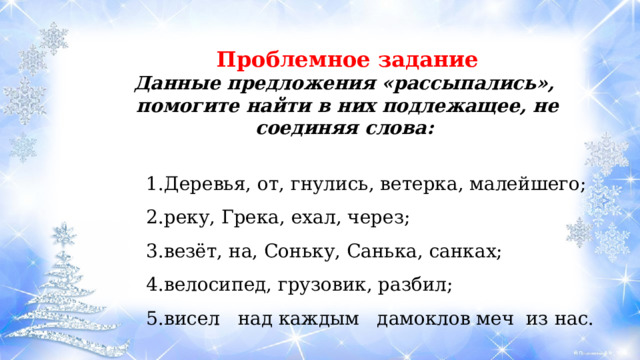 Проблемное задание Данные предложения «рассыпались», помогите найти в них подлежащее, не соединяя слова:   Деревья, от, гнулись, ветерка, малейшего; реку, Грека, ехал, через; везёт, на, Соньку, Санька, санках; велосипед, грузовик, разбил; висел над каждым дамоклов меч из нас. Деревья, от, гнулись, ветерка, малейшего; реку, Грека, ехал, через; везёт, на, Соньку, Санька, санках; велосипед, грузовик, разбил; висел над каждым дамоклов меч из нас. Деревья, от, гнулись, ветерка, малейшего; реку, Грека, ехал, через; везёт, на, Соньку, Санька, санках; велосипед, грузовик, разбил; висел над каждым дамоклов меч из нас. 