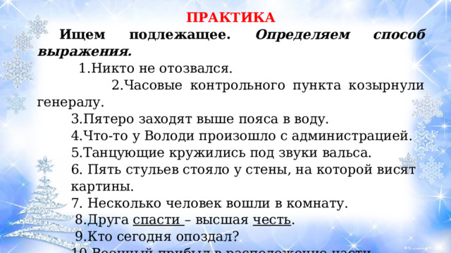 ПРАКТИКА  Ищем подлежащее. Определяем способ выражения.  1.Никто не отозвался.   2.Часовые контрольного пункта козырнули генералу. 3.Пятеро заходят выше пояса в воду. 4.Что-то у Володи произошло с администрацией. 5.Танцующие кружились под звуки вальса. 6. Пять стульев стояло у стены, на которой висят картины. 7. Несколько человек вошли в комнату.  8.Друга  спасти  – высшая  честь .  9.Кто сегодня опоздал? 10.Военный прибыл в расположение части. 11. Кавказские горы самые молодые в России. 12 Повесть «Капитанская дочка» мне очень понравилась. 