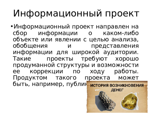 Информационный проект Информационный проект направлен на сбор информации о каком-либо объекте или явлении с целью анализа, обобщения и представления информации для широкой аудитории. Такие проекты требуют хорошо продуманной структуры и возможности ее коррекции по ходу работы. Продуктом такого проекта может быть, например, публикация в СМИ. 
