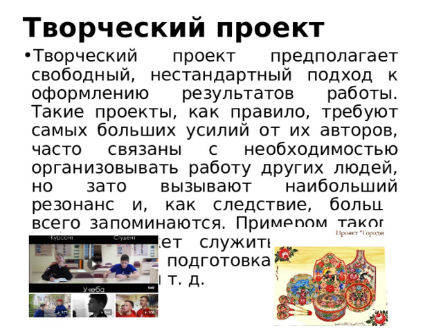 Творческий проект Творческий проект предполагает свободный, нестандартный подход к оформлению результатов работы. Такие проекты, как правило, требуют самых больших усилий от их авторов, часто связаны с необходимостью организовывать работу других людей, но зато вызывают наибольший резонанс и, как следствие, больше всего запоминаются. Примером такого проекта может служить постановка спектакля, подготовка выставки, видеофильм и т. д. 