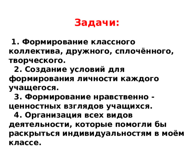  Задачи:   1. Формирование классного коллектива, дружного, сплочённого, творческого.  2. Создание условий для формирования личности каждого учащегося.  3. Формирование нравственно - ценностных взглядов учащихся.  4. Организация всех видов деятельности, которые помогли бы раскрыться индивидуальностям в моём классе. 5.Привитие чувства ответственности в учёбе; навыков культуры поведения, отзывчивости и взаимопомощи. 
