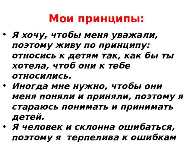 Мои принципы: Я хочу, чтобы меня уважали, поэтому живу по принципу: относись к детям так, как бы ты хотела, чтоб они к тебе относились. Иногда мне нужно, чтобы они меня поняли и приняли, поэтому я стараюсь понимать и принимать детей. Я человек и склонна ошибаться, поэтому я  терпелива к ошибкам детей. Больше доверяй, сплачивай, привлекай, не стой в стороне, участвуй. 