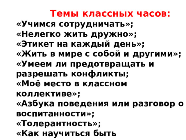   Темы классных часов: «Учимся сотрудничать»; «Нелегко жить дружно»; «Этикет на каждый день»; «Жить в мире с собой и другими»; «Умеем ли предотвращать и разрешать конфликты; «Моё место в классном коллективе»; «Азбука поведения или разговор о воспитанности»; «Толерантность»; «Как научиться быть ответственным за свои поступки »; 