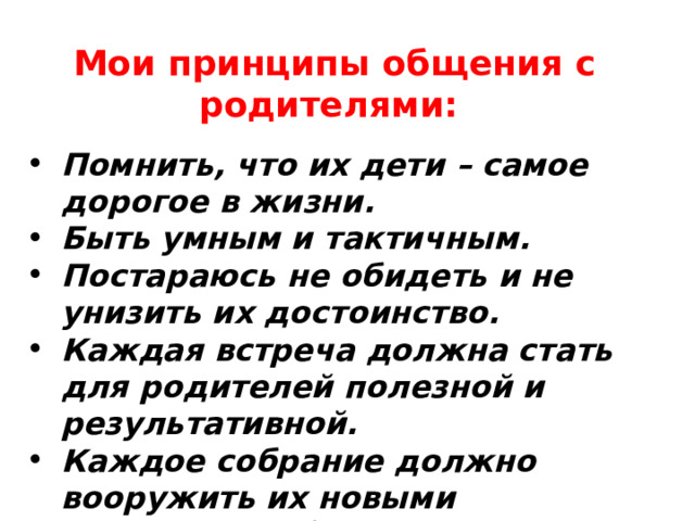    Мои принципы общения с родителями:   Помнить, что их дети – самое дорогое в жизни. Быть умным и тактичным. Постараюсь не обидеть и не унизить их достоинство. Каждая встреча должна стать для родителей полезной и результативной. Каждое собрание должно вооружить их новыми знаниями в области педагогики, психологии, процесса обучения. 