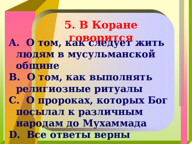 5. В Коране говорится  О том, как следует жить людям в мусульманской общине  О том, как выполнять религиозные ритуалы  О пророках, которых Бог посылал к различным народам до Мухаммада  Все ответы верны 