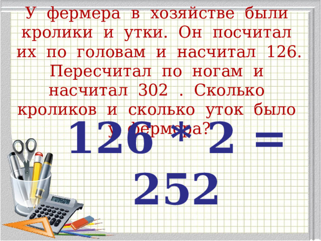 У фермера в хозяйстве были кролики и утки. Он посчитал их по головам и насчитал 126. Пересчитал по ногам и насчитал 302 . Сколько кроликов и сколько уток было у фермера? 126 * 2 = 252   