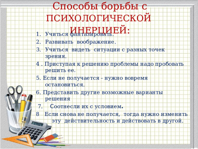 Способы борьбы с   ПСИХОЛОГИЧЕСКОЙ ИНЕРЦИЕЙ :   Учиться фантазировать. Развивать воображение. Учиться видеть ситуации с разных точек зрения. 4 .  Приступая к решению проблемы надо пробовать решить ее . 5. Если не получается - нужно вовремя остановиться. 6. Представить другие возможные варианты решения  7.  С оотнесли их с условием . 8 Если снова не получается, тогда нужно изменить эту действительность и действовать в другой. 