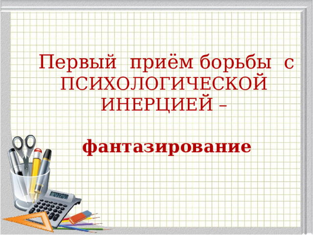 Первый приём борьбы с  ПСИХОЛОГИЧЕСКОЙ ИНЕРЦИЕЙ –   фантазирование 