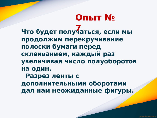 Опыт № 7 Что будет получаться, если мы продолжим перекручивание полоски бумаги перед склеиванием, каждый раз увеличивая число полуоборотов на один.  Разрез ленты с дополнительными оборотами дал нам неожиданные фигуры. 