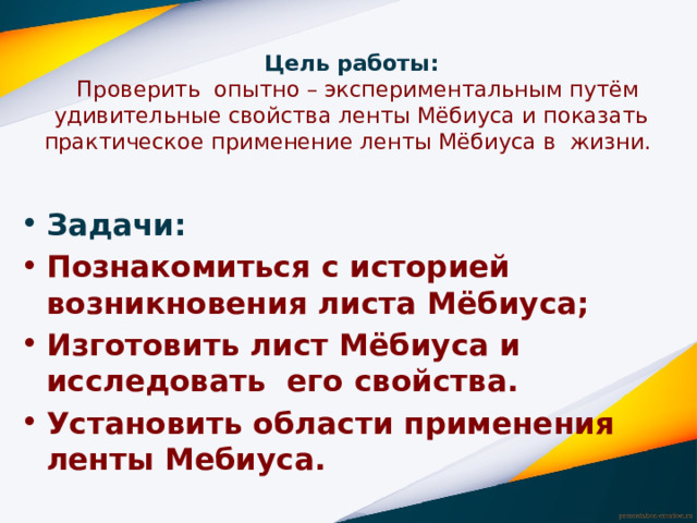 Цель работы:  Проверить опытно – экспериментальным путём удивительные свойства ленты Мёбиуса и показать практическое применение ленты Мёбиуса в жизни.   Задачи: Познакомиться с историей возникновения листа Мёбиуса; Изготовить лист Мёбиуса и исследовать  его свойства. Установить области применения ленты Мебиуса. 
