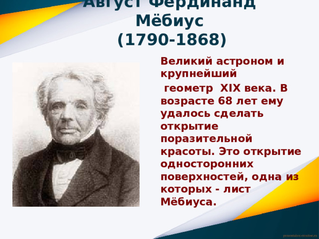 Август Фердинанд Мёбиус  (1790-1868) Великий астроном и крупнейший  геометр XIX века. В возрасте 68 лет ему удалось сделать открытие поразительной красоты. Это открытие односторонних поверхностей, одна из которых - лист Мёбиуса. 
