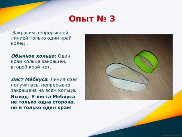 Опыт № 3  Закрасим непрерывной линией только один край колец .   Обычное кольцо:  Один край кольца закрашен, второй край нет.   Лист Мёбиуса : Линия края получилась, непрерывно закрашена на всем кольце. Вывод: У листа Мебиуса не только одна сторона, но и только один край!   