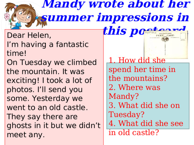 Mandy wrote about her summer impressions in this postcard.   Dear Helen,  I’m having a fantastic time! On Tuesday we climbed the mountain. It was exciting! I took a lot of photos. I’ll send you some. Yesterday we went to an old castle. They say there are ghosts in it but we didn’t meet any.  Love, Mandy 1. How did she spend her time in the mountains? 2. Where was Mandy? 3. What did she on Tuesday? 4. What did she see in old castle? 