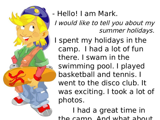 - Hello! I am Mark.  I would like to tell you about my summer holidays.  I spent my holidays in the camp. I had a lot of fun there. I swam in the swimming pool. I played basketball and tennis. I went to the disco club. It was exciting. I took a lot of photos.  I had a great time in the camp. And what about you? 
