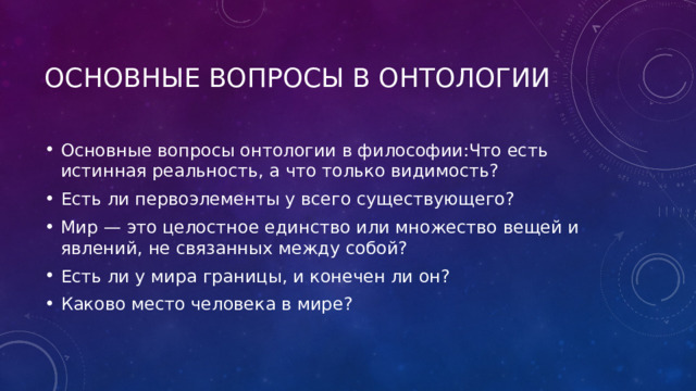 Основные вопросы в онтологии Основные вопросы онтологии в философии:Что есть истинная реальность, а что только видимость? Есть ли первоэлементы у всего существующего? Мир — это целостное единство или множество вещей и явлений, не связанных между собой? Есть ли у мира границы, и конечен ли он? Каково место человека в мире? 