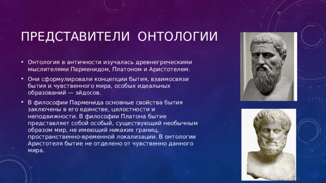 Представители онтологии Онтология в античности изучалась древнегреческими мыслителями Парменидом, Платоном и Аристотелем. Они сформулировали концепции бытия, взаимосвязи бытия и чувственного мира, особых идеальных образований — эйдосов. В философии Парменида основные свойства бытия заключены в его единстве, целостности и неподвижности. В философии Платона бытие представляет собой особый, существующий необычным образом мир, не имеющий никаких границ, пространственно-временной локализации. В онтологии Аристотеля бытие не отделено от чувственно данного мира. 