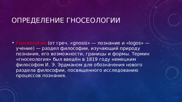 Определение гносеологии Гносеология (от греч. «gnosis» — познание и «logos» — учение) — раздел философии, изучающий природу познания, его возможности, границы и формы. Термин «гносеология» был введён в 1819 году немецким философом И. Э. Эрдманом для обозначения нового раздела философии, посвященного исследованию процессов познания. 