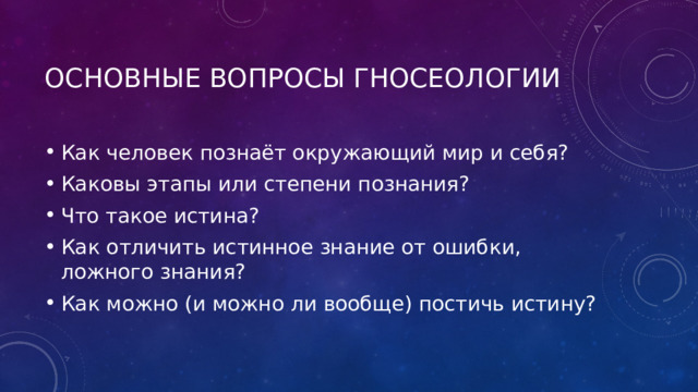 Основные вопросы гносеологии Как человек познаёт окружающий мир и себя? Каковы этапы или степени познания? Что такое истина? Как отличить истинное знание от ошибки, ложного знания? Как можно (и можно ли вообще) постичь истину? 