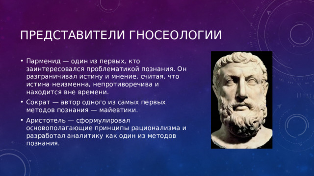 Представители гносеологии Парменид — один из первых, кто заинтересовался проблематикой познания. Он разграничивал истину и мнение, считая, что истина неизменна, непротиворечива и находится вне времени. Сократ — автор одного из самых первых методов познания — майевтики. Аристотель — сформулировал основополагающие принципы рационализма и разработал аналитику как один из методов познания. 