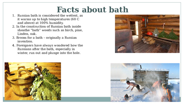 Facts about bath Russian bath is considered the wettest, as it warms up to high temperatures (60 C and above) at 100% humidity. 2. In the construction of Russian bath inside sheathe “bath” woods such as birch, pine, Linden, oak. 3. Broom for a bath – originally a Russian invention. 4 . Foreigners have always wondered how the Russians after the bath, especially in winter, run out and plunge into the hole. 
