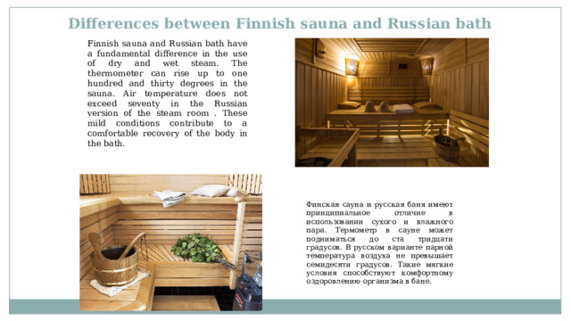 Differences between Finnish sauna and Russian bath Finnish sauna and Russian bath have a fundamental difference in the use of dry and wet steam. The thermometer can rise up to one hundred and thirty degrees in the sauna. Air temperature does not exceed seventy in the Russian version of the steam room . These mild conditions contribute to a comfortable recovery of the body in the bath. Финская сауна и русская баня имеют принципиальное отличие в использовании сухого и влажного пара. Термометр в сауне может подниматься до ста тридцати градусов. В русском варианте парной температура воздуха не превышает семидесяти градусов. Такие мягкие условия способствуют комфортному оздоровлению организма в бане. 