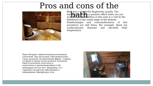 Pros and cons of the bath Bath has a wonderful diaphoretic quality. The bathhouse also has a positive effect when you are sick. The main condition in this case is a visit to the bathhouse at the initial stage of the disease. Disadvantages and contraindications of this procedure are still there. For example, these are cardiovascular diseases and elevated body temperature. Баня обладает замечательным потогонным качеством. При простудных заболеваниях баня также оказывает положительный эффект. Главным условием в данном случае является посещение бани на начальном этапе недуга.  недостатки и противопоказания этой процедуры все же есть. Например, это сердечно-сосудистые заболевания и повышенная температура тела.   