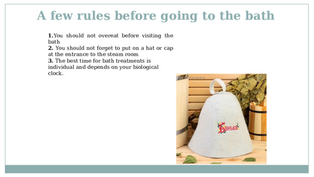 A few rules before going to the bath 1. You should not overeat before visiting the bath 2. You should not forget to put on a hat or cap at the entrance to the steam room 3. The best time for bath treatments is individual and depends on your biological clock.   