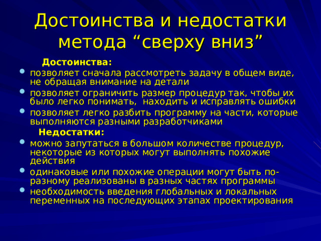 Достоинства и недостатки метода “ сверху вниз ”  Достоинства: позволяет сначала рассмотреть задачу в общем виде, не обращая внимание на детали позволяет ограничить размер процедур так, чтобы их было легко понимать, находить и исправлять ошибки позволяет легко разбить программу на части, которые выполняются разными разработчиками  Недостатки: можно запутаться в большом количестве процедур, некоторые из которых могут выполнять похожие действия одинаковые или похожие операции могут быть по-разному реализованы в разных частях программы необходимость введения глобальных и локальных переменных на последующих этапах проектирования 