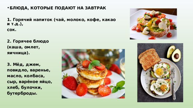 БЛЮДА, КОТОРЫЕ ПОДАЮТ НА ЗАВТРАК   1. Горячий напиток (чай, молоко, кофе, какао и т.д.), сок.   2. Горячее блюдо (каша, омлет, яичница).   3. Мёд, джем, повидло, варенье, масло, колбаса, сыр, варёное яйцо, хлеб, булочки, бутерброды. 