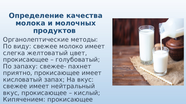 Определение качества молока и молочных продуктов Органолептические методы: По виду: свежее молоко имеет слегка желтоватый цвет, прокисающее – голубоватый; По запаху: свежее- пахнет приятно, прокисающее имеет кисловатый запах; На вкус: свежее имеет нейтральный вкус, прокисающее – кислый; Кипячением: прокисающее молоко свернется хлопьями 