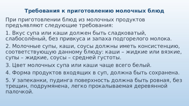 Требования к приготовлению молочных блюд При приготовлении блюд из молочных продуктов предъявляют следующие требования: 1. Вкус супа или каши должен быть сладковатый, слабосолёный, без привкуса и запаха подгорелого молока. 2. Молочные супы, каши, соусы должны иметь консистенцию, соответствующую данному блюду: каши – жидкие или вязкие, супы – жидкие, соусы – средней густоты. 3. Цвет молочных супа или каши чаще всего белый. 4. Форма продуктов входящих в суп, должна быть сохранена. 5. У запеканки, пудинга поверхность должна быть ровная, без трещин, подрумянена, легко прокалываемая деревянной палочкой. 