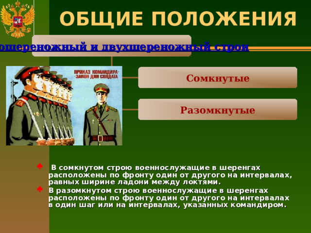 ОБЩИЕ ПОЛОЖЕНИЯ   Одношереножный и двухшереножный строи Сомкнутые Разомкнутые  В сомкнутом строю военнослужащие в шеренгах расположены по фронту один от другого на интервалах, равных ширине ладони между локтями. В разомкнутом строю военнослужащие в шеренгах расположены по фронту один от другого на интервалах в один шаг или на интервалах, указанных командиром.   