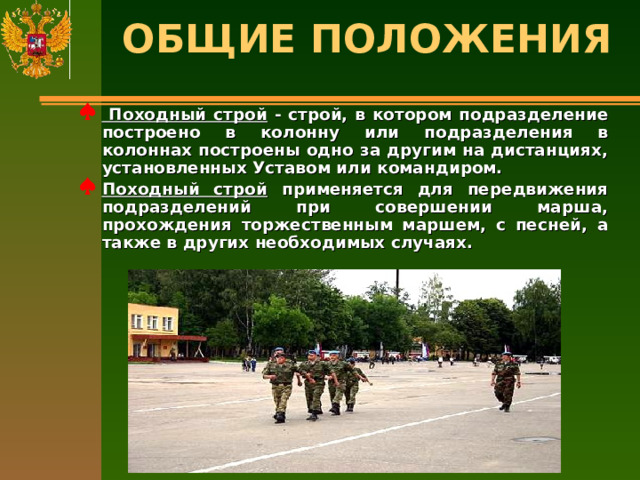 ОБЩИЕ ПОЛОЖЕНИЯ    Походный строй - строй, в котором подразделение построено в колонну или подразделения в колоннах построены одно за другим на дистанциях, установленных Уставом или командиром. Походный строй применяется для передвижения подразделений при совершении марша, прохождения торжественным маршем, с песней, а также в других необходимых случаях.  