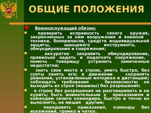 ОБЩИЕ ПОЛОЖЕНИЯ    Военнослужащий обязан:  проверить исправность своего оружия, закрепленных за ним вооружения и военной техники, боеприпасов, средств индивидуальной защиты, шанцевого инструмента, обмундирования и снаряжения;  аккуратно заправить обмундирование, правильно надеть и подогнать снаряжение, помочь товарищу устранить замеченные недостатки;  знать свое место в строю, уметь быстро, без суеты занять его; в движении сохранять равнение, установленные интервал и дистанцию; соблюдать требования безопасности; не выходить из строя (машины) без разрешения;  в строю без разрешения не разговаривать и не курить; быть внимательным к приказаниям и командам своего командира, быстро и точно их выполнять, не мешая другим;  передавать приказания, команды без искажений, громко и четко.   