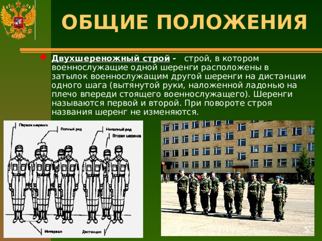 ОБЩИЕ ПОЛОЖЕНИЯ   Двухшереножный строй - строй, в котором военнослужащие одной шеренги расположены в затылок военнослужащим другой шеренги на дистанции одного шага (вытянутой руки, наложенной ладонью на плечо впереди стоящего военнослужащего). Шеренги называются первой и второй. При повороте строя названия шеренг не изменяются. 