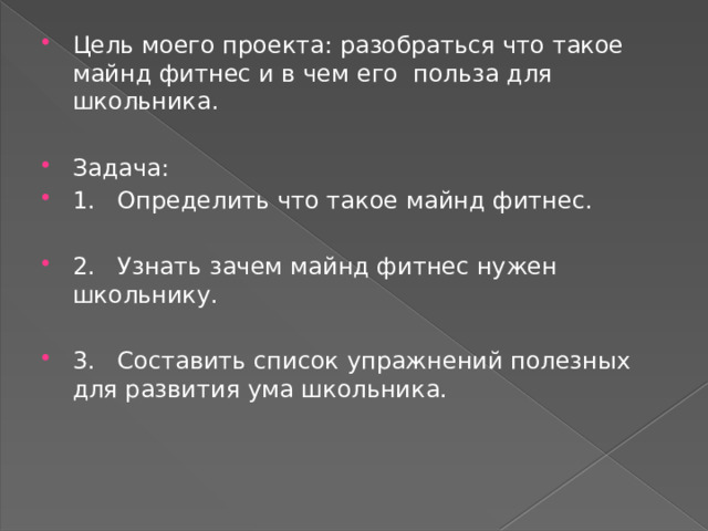 Цель моего проекта: разобраться что такое майнд фитнес и в чем его польза для школьника. Задача: 1. Определить что такое майнд фитнес. 2. Узнать зачем майнд фитнес нужен школьнику. 3. Составить список упражнений полезных для развития ума школьника. 