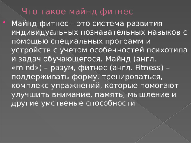 Что такое майнд фитнес Майнд-фитнес – это система развития индивидуальных познавательных навыков с помощью специальных программ и устройств с учетом особенностей психотипа и задач обучающегося. Майнд (англ. «mind») – разум, фитнес (англ. Fitness) – поддерживать форму, тренироваться, комплекс упражнений, которые помогают улучшить внимание, память, мышление и другие умственые способности 