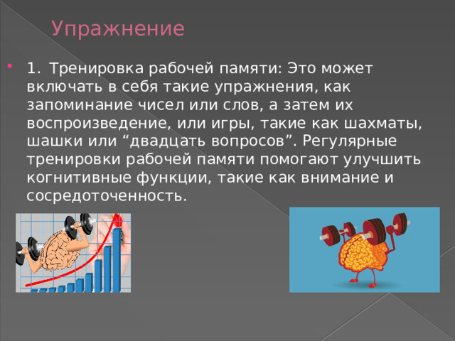 Упражнение 1.  Тренировка рабочей памяти: Это может включать в себя такие упражнения, как запоминание чисел или слов, а затем их воспроизведение, или игры, такие как шахматы, шашки или “двадцать вопросов”. Регулярные тренировки рабочей памяти помогают улучшить когнитивные функции, такие как внимание и сосредоточенность. 