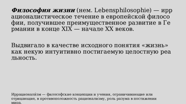 Философия жизни  (нем. Lebensphilosophie) — иррационалистическое течение в европейской философии, получившее преимущественное развитие в Германии в конце XIX — начале XX веков. Выдвигало в качестве исходного понятия «жизнь» как некую интуитивно постигаемую целостную реальность. Иррационали́зм — философские концепции и учения, ограничивающие или отрицающие, в противоположность рационализму, роль разума в постижении мира. 