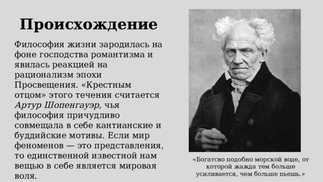 Происхождение Философия жизни зародилась на фоне господства романтизма и явилась реакцией на рационализм эпохи Просвещения. «Крестным отцом» этого течения считается Артур Шопенгауэр , чья философия причудливо совмещала в себе кантианские и буддийские мотивы. Если мир феноменов — это представления, то единственной известной нам вещью в себе является мировая воля. «Богатсво подобно морской воде, от которой жажда тем больше усиливается, чем больше пьешь.» 
