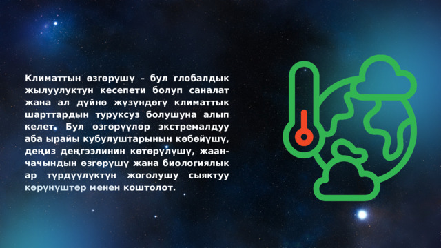 Климаттын өзгөрүшү – бул глобалдык жылуулуктун кесепети болуп саналат жана ал дүйнө жүзүндөгү климаттык шарттардын туруксуз болушуна алып келет. Бул өзгөрүүлөр экстремалдуу аба ырайы кубулуштарынын көбөйүшү, деңиз деңгээлинин көтөрүлүшү, жаан-чачындын өзгөрүшү жана биологиялык ар түрдүүлүктүн жоголушу сыяктуу көрүнүштөр менен коштолот. 