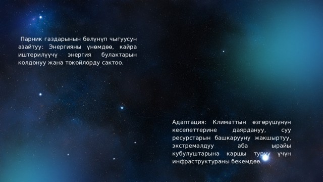  Парник газдарынын бөлүнүп чыгуусун азайтуу: Энергияны үнөмдөө, кайра иштерилүүчү энергия булактарын колдонуу жана токойлорду сактоо. Адаптация: Климаттын өзгөрүшүнүн кесепеттерине даярдануу, суу ресурстарын башкарууну жакшыртуу, экстремалдуу аба ырайы кубулуштарына каршы туруу үчүн инфраструктураны бекемдөө. 
