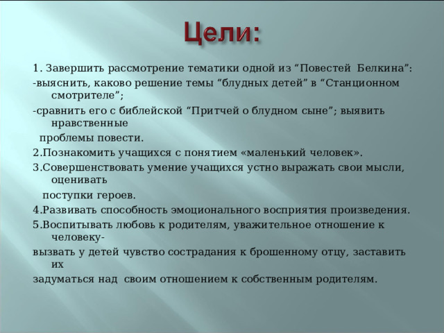 1. Завершить рассмотрение тематики одной из “Повестей Белкина”: -выяснить, каково решение темы “блудных детей” в “Станционном смотрителе”; -сравнить его с библейской “Притчей о блудном сыне”; выявить нравственные  проблемы повести. 2.Познакомить учащихся с понятием «маленький человек». 3.Совершенствовать умение учащихся устно выражать свои мысли, оценивать  поступки героев. 4.Развивать способность эмоционального восприятия произведения. 5.Воспитывать любовь к родителям, уважительное отношение к человеку- вызвать у детей чувство сострадания к брошенному отцу, заставить их задуматься над своим отношением к собственным родителям.  