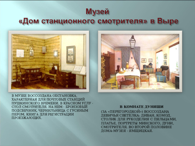 В МУЗЕЕ ВОССОЗДАНА ОБСТАНОВКА, ХАРАКТЕРНАЯ ДЛЯ ПОЧТОВЫХ СТАНЦИЙ ПУШКИНСКОГО ВРЕМЕНИ. В КРАСНОМ УГЛУ - СТОЛ СМОТРИТЕЛЯ. НА НЕМ - БРОНЗОВЫЙ ПОДСВЕЧНИК, ЧЕРНИЛЬНИЦА С ГУСИНЫМ ПЕРОМ, КНИГА ДЛЯ РЕГИСТРАЦИИ ПРОЕЗЖАЮЩИХ.    В КОМНАТЕ ДУНЯШИ (ЗА «ПЕРЕГОРОДКОЙ») ВОССОЗДАНА ДЕВИЧЬЯ СВЕТЕЛКА: ДИВАН, КОМОД, СТОЛИК ДЛЯ РУКОДЕЛИЯ С ПЯЛЬЦАМИ, ПЛАТЬЕ, ПОРТРЕТЫ МИНСКОГО, ДУНИ, СМОТРИТЕЛЯ. ВО ВТОРОЙ ПОЛОВИНЕ ДОМА-МУЗЕЯ - ЯМЩИЦКАЯ. 